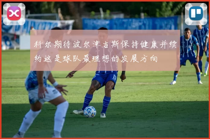 科尔期待波尔津吉斯保持健康并续约这是球队最理想的发展方向