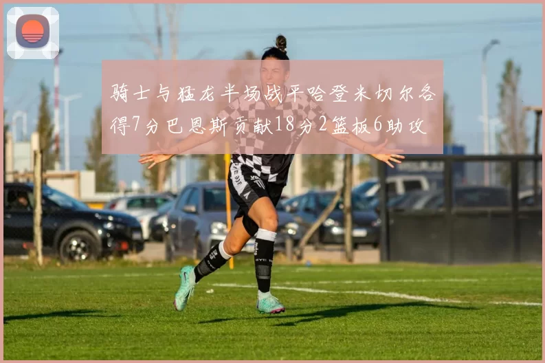 骑士与猛龙半场战平哈登米切尔各得7分巴恩斯贡献18分2篮板6助攻