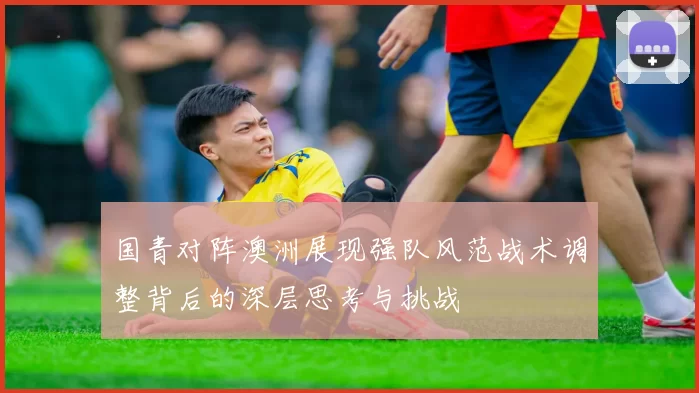 国青对阵澳洲展现强队风范战术调整背后的深层思考与挑战