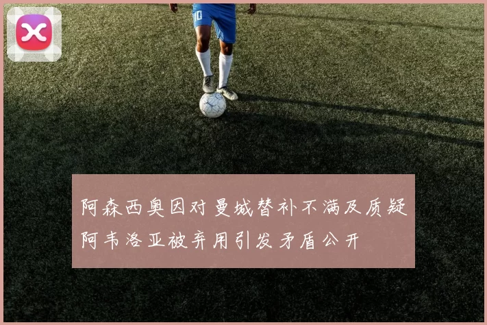 阿森西奥因对曼城替补不满及质疑阿韦洛亚被弃用引发矛盾公开