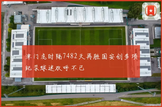 津门虎时隔7482天再胜国安创多项纪录球迷欢呼不已