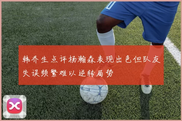 韩乔生点评杨瀚森表现出色但队友失误频繁难以逆转局势