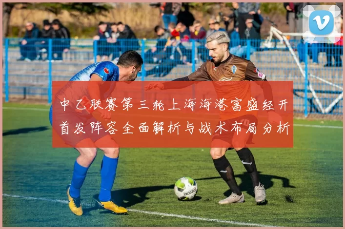 中乙联赛第三轮上海海港富盛经开首发阵容全面解析与战术布局分析