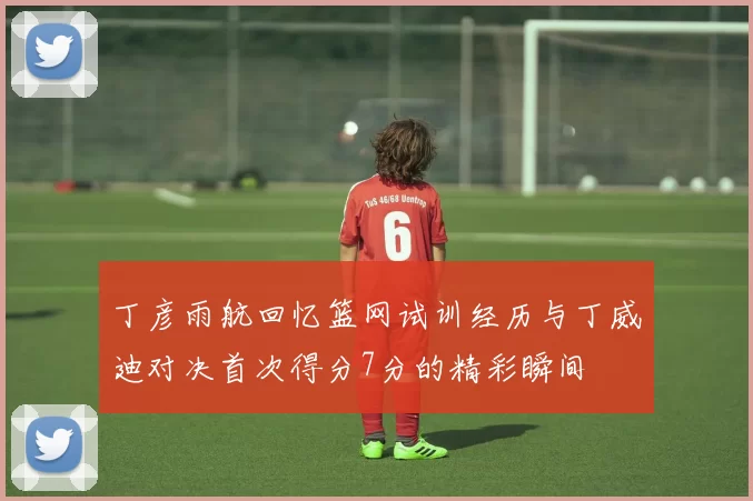 丁彦雨航回忆篮网试训经历与丁威迪对决首次得分7分的精彩瞬间