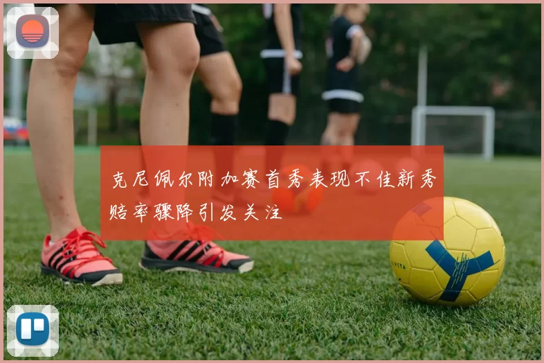 克尼佩尔附加赛首秀表现不佳新秀赔率骤降引发关注