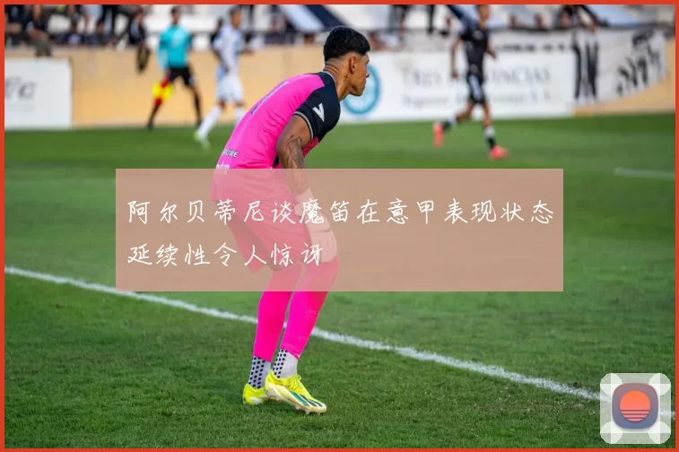 阿尔贝蒂尼谈魔笛在意甲表现状态延续性令人惊讶