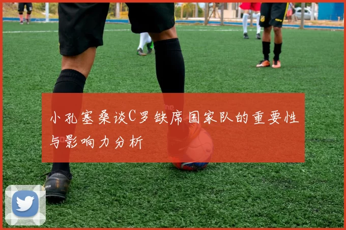 小孔塞桑谈C罗缺席国家队的重要性与影响力分析