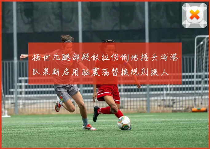杨世元腿部疑似拉伤倒地捂头海港队果断启用脑震荡替换规则换人
