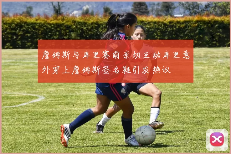 詹姆斯与库里赛前亲切互动库里意外穿上詹姆斯签名鞋引发热议