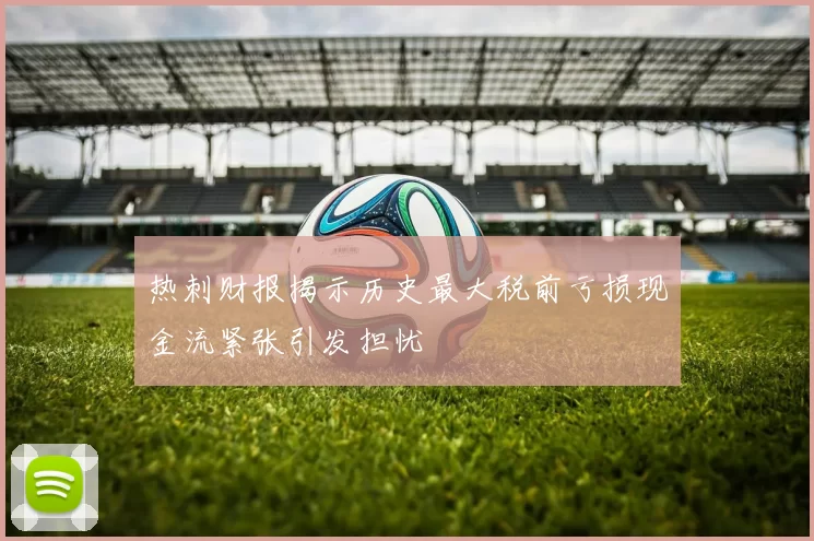 热刺财报揭示历史最大税前亏损现金流紧张引发担忧