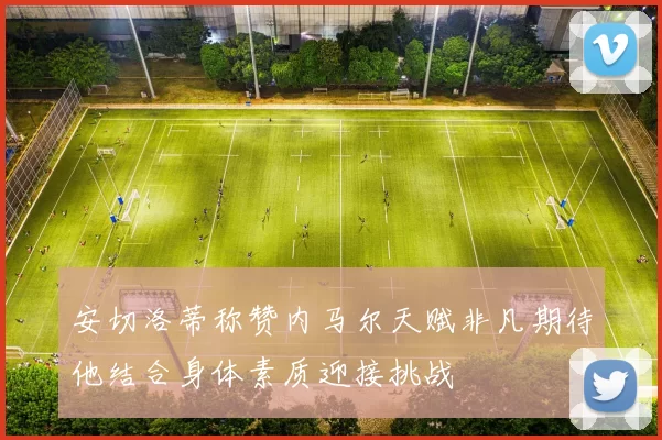 安切洛蒂称赞内马尔天赋非凡期待他结合身体素质迎接挑战