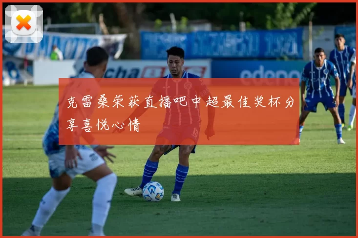 克雷桑荣获直播吧中超最佳奖杯分享喜悦心情