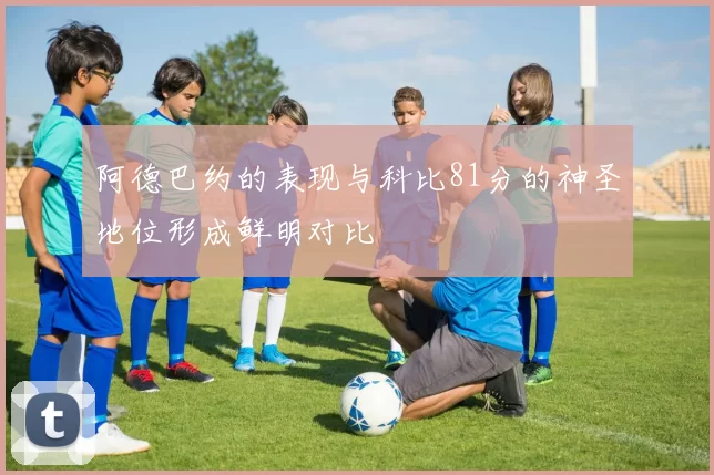 阿德巴约的表现与科比81分的神圣地位形成鲜明对比